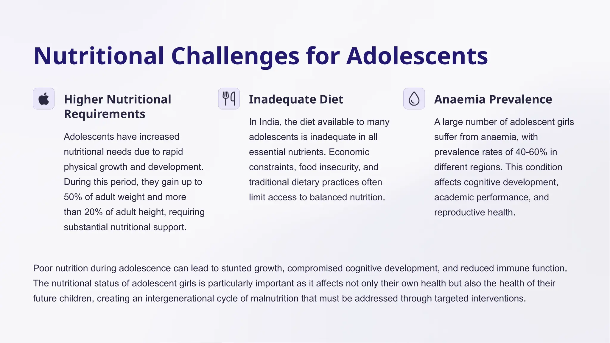 Nutritional Challenges for Adolescents
Higher Nutritional
Requirements
Adolescents have increased
nutritional needs due to rapid
physical growth and development.
During this period, they gain up to
50% of adult weight and more
than 20% of adult height, requiring
substantial nutritional support.
Inadequate Diet
In India, the diet available to many
adolescents is inadequate in all
essential nutrients. Economic
constraints, food insecurity, and
traditional dietary practices often
limit access to balanced nutrition.
Anaemia Prevalence
A large number of adolescent girls
suffer from anaemia, with
prevalence rates of 40-60% in
different regions. This condition
affects cognitive development,
academic performance, and
reproductive health.
Poor nutrition during adolescence can lead to stunted growth, compromised cognitive development, and reduced immune function.
The nutritional status of adolescent girls is particularly important as it affects not only their own health but also the health of their
future children, creating an intergenerational cycle of malnutrition that must be addressed through targeted interventions.
 