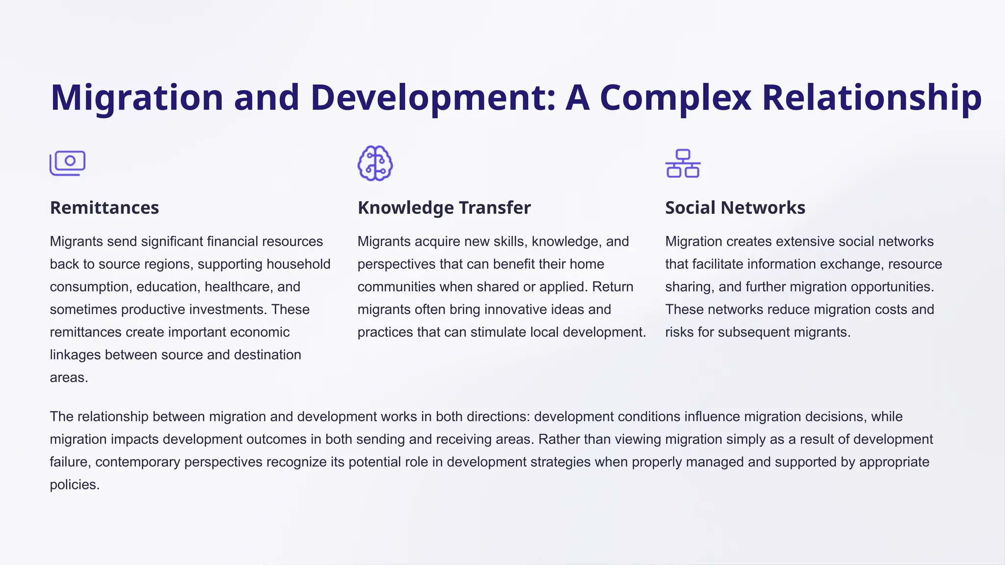 Migration and Development: A Complex Relationship
Remittances
Migrants send significant financial resources
back to source regions, supporting household
consumption, education, healthcare, and
sometimes productive investments. These
remittances create important economic
linkages between source and destination
areas.
Knowledge Transfer
Migrants acquire new skills, knowledge, and
perspectives that can benefit their home
communities when shared or applied. Return
migrants often bring innovative ideas and
practices that can stimulate local development.
Social Networks
Migration creates extensive social networks
that facilitate information exchange, resource
sharing, and further migration opportunities.
These networks reduce migration costs and
risks for subsequent migrants.
The relationship between migration and development works in both directions: development conditions influence migration decisions, while
migration impacts development outcomes in both sending and receiving areas. Rather than viewing migration simply as a result of development
failure, contemporary perspectives recognize its potential role in development strategies when properly managed and supported by appropriate
policies.
 