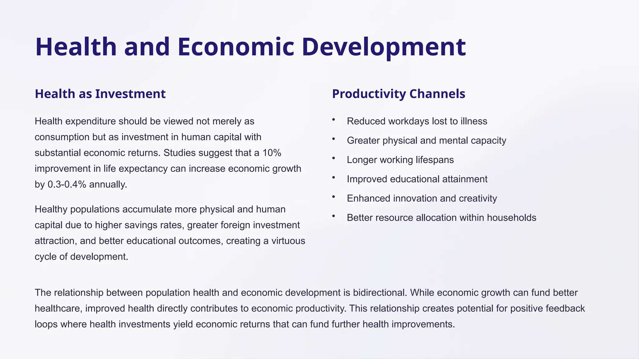 Health and Economic Development
Health as Investment
Health expenditure should be viewed not merely as
consumption but as investment in human capital with
substantial economic returns. Studies suggest that a 10%
improvement in life expectancy can increase economic growth
by 0.3-0.4% annually.
Healthy populations accumulate more physical and human
capital due to higher savings rates, greater foreign investment
attraction, and better educational outcomes, creating a virtuous
cycle of development.
Productivity Channels
• Reduced workdays lost to illness
• Greater physical and mental capacity
• Longer working lifespans
• Improved educational attainment
• Enhanced innovation and creativity
• Better resource allocation within households
The relationship between population health and economic development is bidirectional. While economic growth can fund better
healthcare, improved health directly contributes to economic productivity. This relationship creates potential for positive feedback
loops where health investments yield economic returns that can fund further health improvements.
 