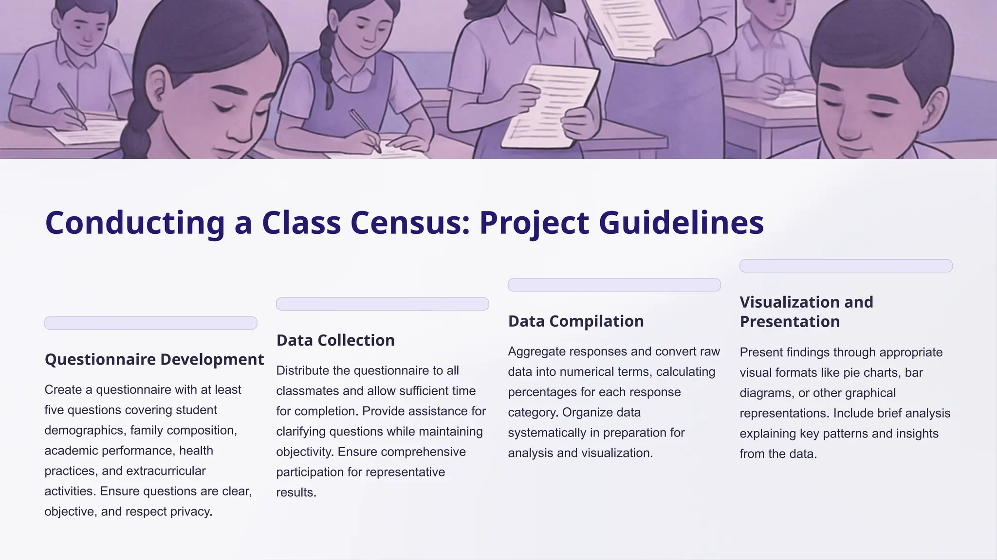 Conducting a Class Census: Project Guidelines
Questionnaire Development
Create a questionnaire with at least
five questions covering student
demographics, family composition,
academic performance, health
practices, and extracurricular
activities. Ensure questions are clear,
objective, and respect privacy.
Data Collection
Distribute the questionnaire to all
classmates and allow sufficient time
for completion. Provide assistance for
clarifying questions while maintaining
objectivity. Ensure comprehensive
participation for representative
results.
Data Compilation
Aggregate responses and convert raw
data into numerical terms, calculating
percentages for each response
category. Organize data
systematically in preparation for
analysis and visualization.
Visualization and
Presentation
Present findings through appropriate
visual formats like pie charts, bar
diagrams, or other graphical
representations. Include brief analysis
explaining key patterns and insights
from the data.
 