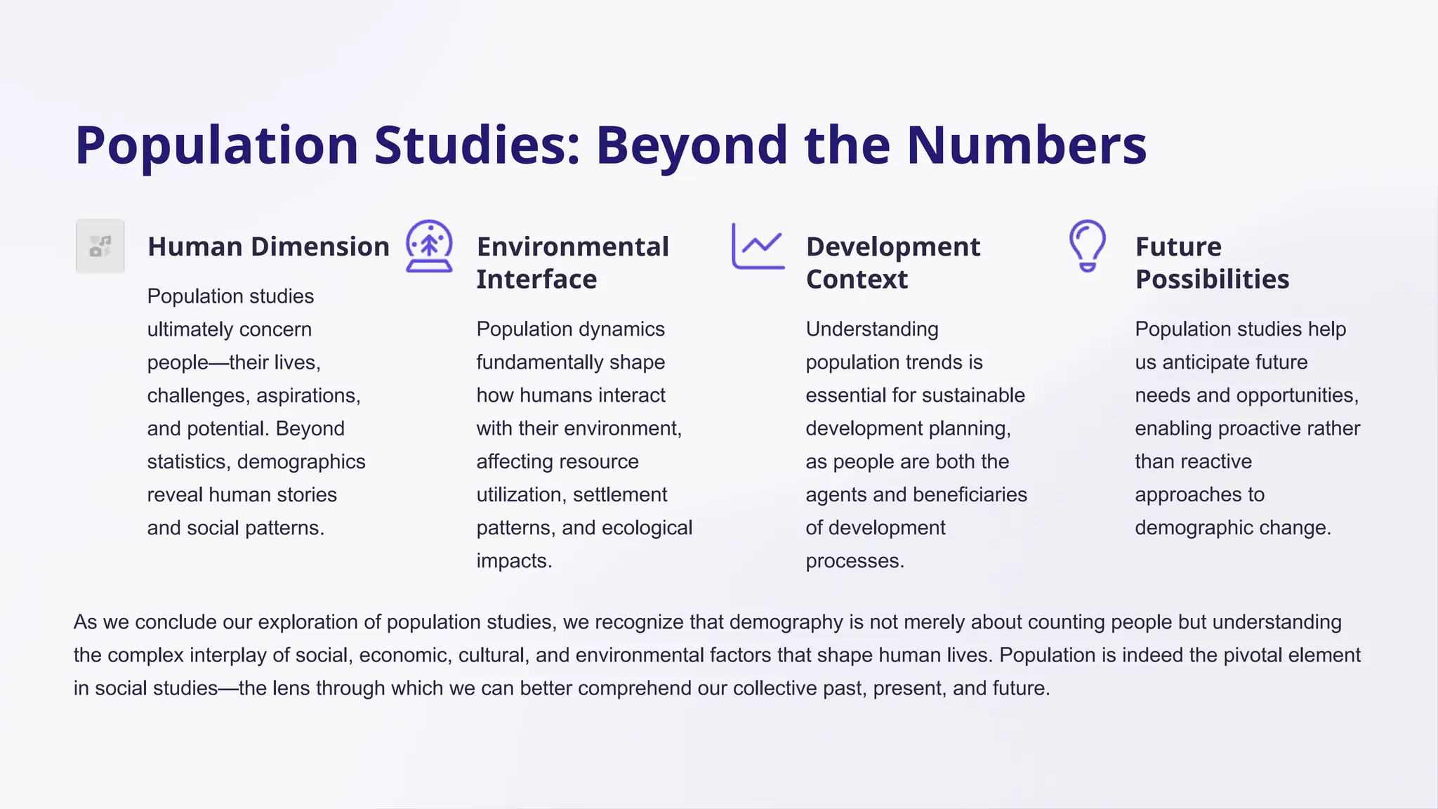 Population Studies: Beyond the Numbers
Human Dimension
Population studies
ultimately concern
people—their lives,
challenges, aspirations,
and potential. Beyond
statistics, demographics
reveal human stories
and social patterns.
Environmental
Interface
Population dynamics
fundamentally shape
how humans interact
with their environment,
affecting resource
utilization, settlement
patterns, and ecological
impacts.
Development
Context
Understanding
population trends is
essential for sustainable
development planning,
as people are both the
agents and beneficiaries
of development
processes.
Future
Possibilities
Population studies help
us anticipate future
needs and opportunities,
enabling proactive rather
than reactive
approaches to
demographic change.
As we conclude our exploration of population studies, we recognize that demography is not merely about counting people but understanding
the complex interplay of social, economic, cultural, and environmental factors that shape human lives. Population is indeed the pivotal element
in social studies—the lens through which we can better comprehend our collective past, present, and future.
 