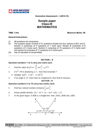 Class – IX (Mathematics) Page 1 of 3 Sample Paper (2014-15) 
Summative Assessment – I (2014-15) 
Sample paper Class-IX MATHEMATICS 
TIME: 3 Hrs Maximum Marks: 90 
General Instructions: (i)All questions are compulsory. (ii)The question paper consists of 31 questions divided into four sections A,B,C and D. Section A comprises of 4 questions of 1 mark each. Section B comprises of 6 questions of 2 marks each. Section C comprises of 10 questions of 3 marks each and section D comprises of 11 questions of 4 marks each. (iii)Use of calculator is not permitted. 
SECTION – A Question numbers 1 to 4 carry one mark each. 1. Find the value of p if x=7557pxand=? 
2. If x99 +99 is divided by x+1 , then find remainder ? 3. Simplify: [(2)0+ (–3)0 + (–14) 0]2 4. If an angle is 14° more than its complement, then find its measure. SECTION – B Question numbers 5 to 10 carry two marks each. 5. Find four rational numbers between7361and. 
6.Using suitable identity: (2푥−3)³+ (푦−2푧)3+8(푧−푥)3 
7. In the given figure, if AOB is a straight line ,find ∠AOC,∠BOD and ∠BOC 
A 
B 
D 
C 
(y+20)° ) 
(2y+30)° 
(y+10)° 10)) O  
