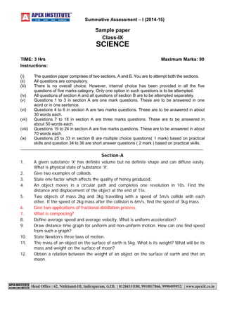 Instructions: 
(i) The question paper comprises of two sections, A and B. You are to attempt both the sections. 
(ii) All questions are compulsory. 
(iii) There is no overall choice. However, internal choice has been provided in all the five 
questions of five marks category. Only one option in such questions is to be attempted. 
(iv) All questions of section A and all questions of section B are to be attempted separately. 
(v) Questions 1 to 3 in section A are one mark questions. These are to be answered in one 
word or in one sentence. 
(vi) Questions 4 to 6 in section A are two marks questions. These are to be answered in about 
30 words each. 
(vii) Questions 7 to 18 in section A are three marks questions. These are to be answered in 
about 50 words each. 
(viii) Questions 19 to 24 in section A are five marks questions. These are to be answered in about 
70 words each. 
(ix) Questions 25 to 33 in section B are multiple choice questions( 1 mark) based on practical 
skills and question 34 to 36 are short answer questions ( 2 mark ) based on practical skills. 
_______________________________________________________________________________ 
Section-A 
1. A given substance ‘X’ has definite volume but no definite shape and can diffuse easily. 
What is physical state of substance ‘X’. 
2. Give two examples of colloids. 
3. State one factor which affects the quality of honey produced. 
4. An object moves in a circular path and completes one revolution in 10s. Find the 
distance and displacement of the object at the end of 15s. 
5. Two objects of mass 2kg and 3kg travelling with a speed of 5m/s collide with each 
other. If the speed of 2kg mass after the collision is 6m/s, find the speed of 3kg mass. 
6. Give two applications of fractional distillation process. 
7. What is composting? 
8. Define average speed and average velocity. What is uniform acceleration? 
9. Draw distance time graph for uniform and non-uniform motion. How can one find speed 
from such a graph? 
10. State Newton’s three laws of motion. 
11. The mass of an object on the surface of earth is 5kg. What is its weight? What will be its 
mass and weight on the surface of moon? 
12. Obtain a relation between the weight of an object on the surface of earth and that on 
moon. 
Summative Assessment – I (2014-15) 
Sample paper 
Class-IX 
SCIENCE 
TIME: 3 Hrs Maximum Marks: 90 
 