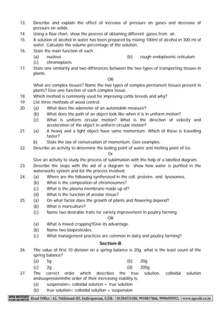 Class – IX (Sample paper) Page 2 of 3 Summative Assessment-I (2014-15) 
13. Describe and explain the effect of increase of pressure on gases and decrease of pressure on solids. 14. Using a flow chart, show the process of obtaining different gases from air. 15. A solution of alcohol in water has been prepared by mixing 100ml of alcohol in 300 ml of water. Calculate the volume percentage of the solution. 16.State the main function of each: (a) nucleus (b) rough endoplasmic reticulum 
(c) 2g (d) 200g 
27.The correct order which describes the true solution, colloidal solution andsuspensioninthe order of their increasing stability is: (a) suspension< colloidal solution < true solution (b) true solution< colloidal solution < suspension (c) chromoplasts 17. State one similarity and two differences between the two types of transporting tissues in plants. OR 
What are complex tissues? Name the two types of complex permanent tissues present in plants? Give one function of each complex tissue. 18. Which method is commonly used for improving cattle breeds and why? 19 List three methods of weed control. 20. (a) What does the odometer of an automobile measure? (b) What does the path of an object look like when it is in uniform motion? (c) What is uniform circular motion? What is the direction of velocity and acceleration of the object in uniform circular motion? 21. (a) A heavy and a light object have same momentum. Which of these is travelling faster? b) State the law of conservation of momentum. Give examples. 22. Describe an activity to determine the boiling point of water and melting point of ice. Or 
Give an activity to study the process of sublimation with the help of a labelled diagram. 23. Describe the steps with the aid of a diagram to show how water is purified in the waterworks system and list the process involved. 24. (a) Where are the following synthesised in the cell: proteins and lysosomes. (b) What is the composition of chromosomes? (c) What is the plasma membrane made up of? (d) What is the function of areolar tissue? 25. (a) On what factor does the growth of plants and flowering depend? (b) What is mariculture? (c) Name two desirable traits for variety improvement in poultry farming. OR 
(a) What is mixed cropping?Give its advantage. (b) Name two biopesticides. 
(c) What management practices are common in dairy and poultry farming? Section-B 
26. The value of first 10 division on a spring balance is 20g. what is the least count of the spring balance? (a) 5g (b) 20g  