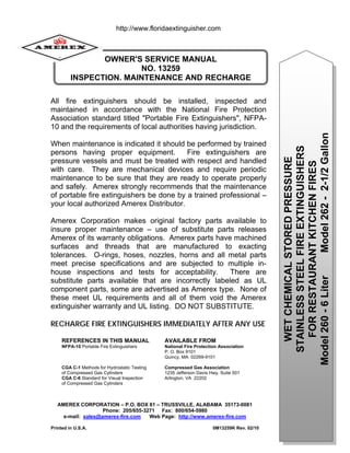 0
OWNER'S SERVICE MANUAL
NO. 13259
INSPECTION, MAINTENANCE AND RECHARGE
REFERENCES IN THIS MANUAL AVAILABLE FROM
NFPA-10 Portable Fire Extinguishers National Fire Protection Association
P. O. Box 9101
Quincy, MA 02269-9101
CGA C-1 Methods for Hydrostatic Testing Compressed Gas Association
of Compressed Gas Cylinders 1235 Jefferson Davis Hwy, Suite 501
CGA C-6 Standard for Visual Inspection Arlington, VA 22202
of Compressed Gas Cylinders
All fire extinguishers should be installed, inspected and
maintained in accordance with the National Fire Protection
Association standard titled "Portable Fire Extinguishers", NFPA-
10 and the requirements of local authorities having jurisdiction.
When maintenance is indicated it should be performed by trained
persons having proper equipment. Fire extinguishers are
pressure vessels and must be treated with respect and handled
with care. They are mechanical devices and require periodic
maintenance to be sure that they are ready to operate properly
and safely. Amerex strongly recommends that the maintenance
of portable fire extinguishers be done by a trained professional –
your local authorized Amerex Distributor.
Amerex Corporation makes original factory parts available to
insure proper maintenance – use of substitute parts releases
Amerex of its warranty obligations. Amerex parts have machined
surfaces and threads that are manufactured to exacting
tolerances. O-rings, hoses, nozzles, horns and all metal parts
meet precise specifications and are subjected to multiple in-
house inspections and tests for acceptability. There are
substitute parts available that are incorrectly labeled as UL
component parts, some are advertised as Amerex type. None of
these meet UL requirements and all of them void the Amerex
extinguisher warranty and UL listing. DO NOT SUBSTITUTE.
RECHARGE FIRE EXTINGUISHERS IMMEDIATELY AFTER ANY USE
AMEREX CORPORATION – P.O. BOX 81 – TRUSSVILLE, ALABAMA 35173-0081
Phone: 205/655-3271 Fax: 800/654-5980
e-mail: sales@amerex-fire.com Web Page: http://www.amerex-fire.com
Printed in U.S.A. 0M13259K Rev. 02/10
WET
CHEMICAL
STORED
PRESSURE
STAINLESS
STEEL
FIRE
EXTINGUISHERS
FOR
RESTAURANT
KITCHEN
FIRES
Model
260
-
6
Liter
Model
262
-
2-1/2
Gallon
http://www.floridaextinguisher.com
 