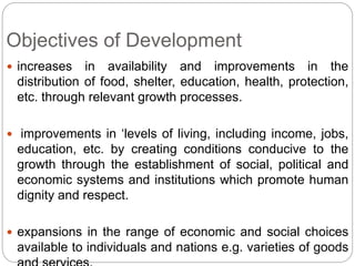 Objectives of Development
 increases in availability and improvements in the
distribution of food, shelter, education, health, protection,
etc. through relevant growth processes.
 improvements in ‘levels of living, including income, jobs,
education, etc. by creating conditions conducive to the
growth through the establishment of social, political and
economic systems and institutions which promote human
dignity and respect.
 expansions in the range of economic and social choices
available to individuals and nations e.g. varieties of goods
 