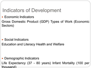Indicators of Development
 Economic Indicators
Gross Domestic Product (GDP) Types of Work (Economic
Sectors)
 Social Indicators
Education and Literacy Health and Welfare
 Demographic Indicators
Life Expectancy (37 - 80 years) Infant Mortality (100 per
 