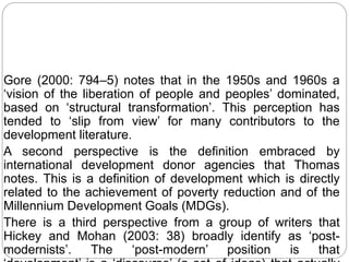 Gore (2000: 794–5) notes that in the 1950s and 1960s a
‘vision of the liberation of people and peoples’ dominated,
based on ‘structural transformation’. This perception has
tended to ‘slip from view’ for many contributors to the
development literature.
A second perspective is the definition embraced by
international development donor agencies that Thomas
notes. This is a definition of development which is directly
related to the achievement of poverty reduction and of the
Millennium Development Goals (MDGs).
There is a third perspective from a group of writers that
Hickey and Mohan (2003: 38) broadly identify as ‘post-
modernists’. The ‘post-modern’ position is that
 