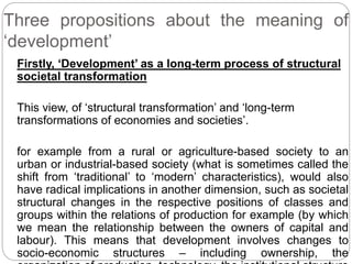 Three propositions about the meaning of
‘development’
Firstly, ‘Development’ as a long-term process of structural
societal transformation
This view, of ‘structural transformation’ and ‘long-term
transformations of economies and societies’.
for example from a rural or agriculture-based society to an
urban or industrial-based society (what is sometimes called the
shift from ‘traditional’ to ‘modern’ characteristics), would also
have radical implications in another dimension, such as societal
structural changes in the respective positions of classes and
groups within the relations of production for example (by which
we mean the relationship between the owners of capital and
labour). This means that development involves changes to
socio-economic structures – including ownership, the
 