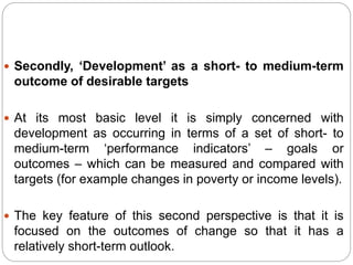  Secondly, ‘Development’ as a short- to medium-term
outcome of desirable targets
 At its most basic level it is simply concerned with
development as occurring in terms of a set of short- to
medium-term ‘performance indicators’ – goals or
outcomes – which can be measured and compared with
targets (for example changes in poverty or income levels).
 The key feature of this second perspective is that it is
focused on the outcomes of change so that it has a
relatively short-term outlook.
 