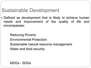 Sustainable Development
 Defined as development that is likely to achieve human
needs and improvement of the quality of life and
encompasses:
Reducing Poverty
Environmental Protection
Sustainable natural resource management
Water and food security
MDGs - SDGs
 