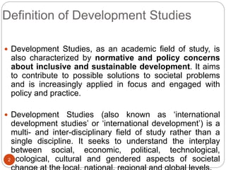 Definition of Development Studies
 Development Studies, as an academic field of study, is
also characterized by normative and policy concerns
about inclusive and sustainable development. It aims
to contribute to possible solutions to societal problems
and is increasingly applied in focus and engaged with
policy and practice.
 Development Studies (also known as ‘international
development studies’ or ‘international development’) is a
multi- and inter-disciplinary field of study rather than a
single discipline. It seeks to understand the interplay
between social, economic, political, technological,
ecological, cultural and gendered aspects of societal
2
 