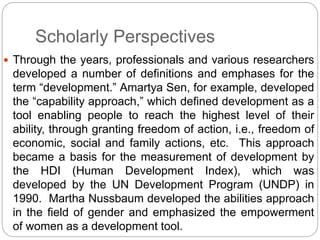 Scholarly Perspectives
 Through the years, professionals and various researchers
developed a number of definitions and emphases for the
term “development.” Amartya Sen, for example, developed
the “capability approach,” which defined development as a
tool enabling people to reach the highest level of their
ability, through granting freedom of action, i.e., freedom of
economic, social and family actions, etc. This approach
became a basis for the measurement of development by
the HDI (Human Development Index), which was
developed by the UN Development Program (UNDP) in
1990. Martha Nussbaum developed the abilities approach
in the field of gender and emphasized the empowerment
of women as a development tool.
 