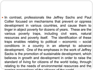 In contrast, professionals like Jeffrey Sachs and Paul
Collier focused on mechanisms that prevent or oppress
development in various countries, and cause them to
linger in abject poverty for dozens of years. These are the
various poverty traps, including civil wars, natural
resources and poverty itself. The identification of these
traps enables relating to political – economic – social
conditions in a country in an attempt to advance
development. One of the emphases in the work of Jeffrey
Sacks is the promotion of sustainable development, which
believes in growth and development in order to raise the
standard of living for citizens of the world today, through
relating to the needs of environmental resources and the
 