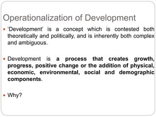 Operationalization of Development
 ‘Development’ is a concept which is contested both
theoretically and politically, and is inherently both complex
and ambiguous.
 Development is a process that creates growth,
progress, positive change or the addition of physical,
economic, environmental, social and demographic
components.
 Why?
 