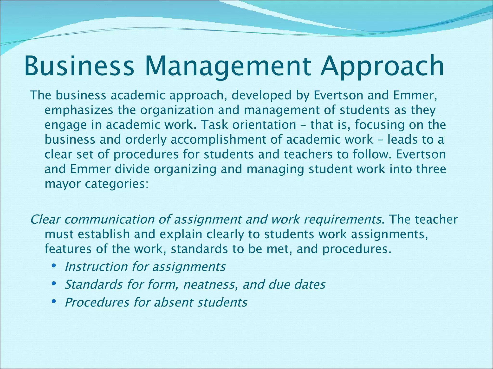 Business Management Approach The business academic approach, developed by Evertson and Emmer, emphasizes the organization and management of students as they engage in academic work. Task orientation – that is, focusing on the business and orderly accomplishment of academic work – leads to a clear set of procedures for students and teachers to follow. Evertson and Emmer divide organizing and managing student work into three mayor categories: Clear communication of assignment and work requirements . The teacher must establish and explain clearly to students work assignments, features of the work, standards to be met, and procedures. Instruction for assignments Standards for form, neatness, and due dates Procedures for absent students 
