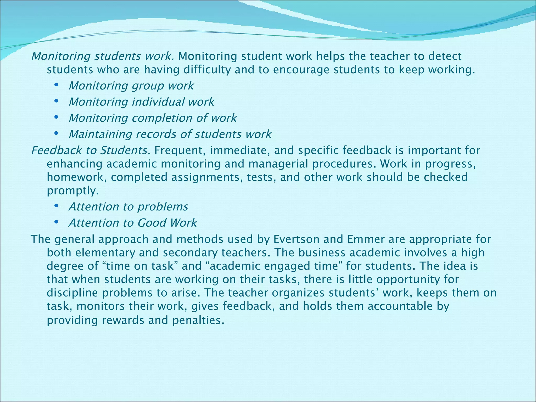 Monitoring students work.  Monitoring student work helps the teacher to detect students who are having difficulty and to encourage students to keep working. Monitoring group work Monitoring individual work Monitoring completion of work Maintaining records of students work Feedback to Students.  Frequent, immediate, and specific feedback is important for enhancing academic monitoring and managerial procedures. Work in progress, homework, completed assignments, tests, and other work should be checked promptly. Attention to problems Attention to Good Work The general approach and methods used by Evertson and Emmer are appropriate for both elementary and secondary teachers. The business academic involves a high degree of “time on task” and “academic engaged time” for students. The idea is that when students are working on their tasks, there is little opportunity for discipline problems to arise. The teacher organizes students’ work, keeps them on task, monitors their work, gives feedback, and holds them accountable by providing rewards and penalties . 