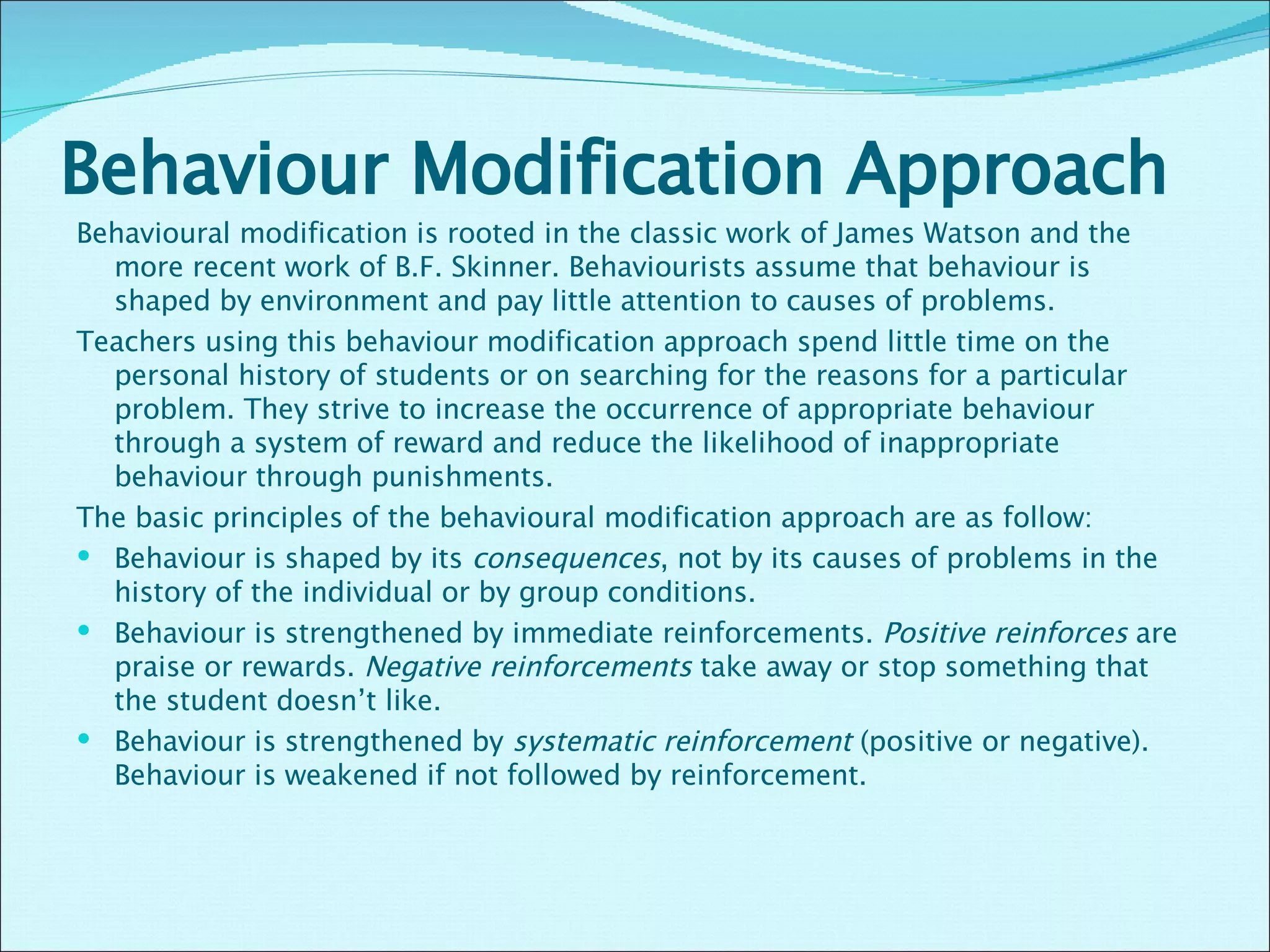 Behaviour Modification Approach Behavioural modification is rooted in the classic work of James Watson and the more recent work of B.F. Skinner. Behaviourists assume that behaviour is shaped by environment and pay little attention to causes of problems. Teachers using this behaviour modification approach spend little time on the personal history of students or on searching for the reasons for a particular problem. They strive to increase the occurrence of appropriate behaviour through a system of reward and reduce the likelihood of inappropriate behaviour through punishments. The basic principles of the behavioural modification approach are as follow: Behaviour is shaped by its  consequences , not by its causes of problems in the history of the individual or by group conditions. Behaviour is strengthened by immediate reinforcements.  Positive reinforces  are praise or rewards.  Negative reinforcements  take away or stop something that the student doesn’t like.  Behaviour is strengthened by  systematic reinforcement  (positive or negative). Behaviour is weakened if not followed by reinforcement.  