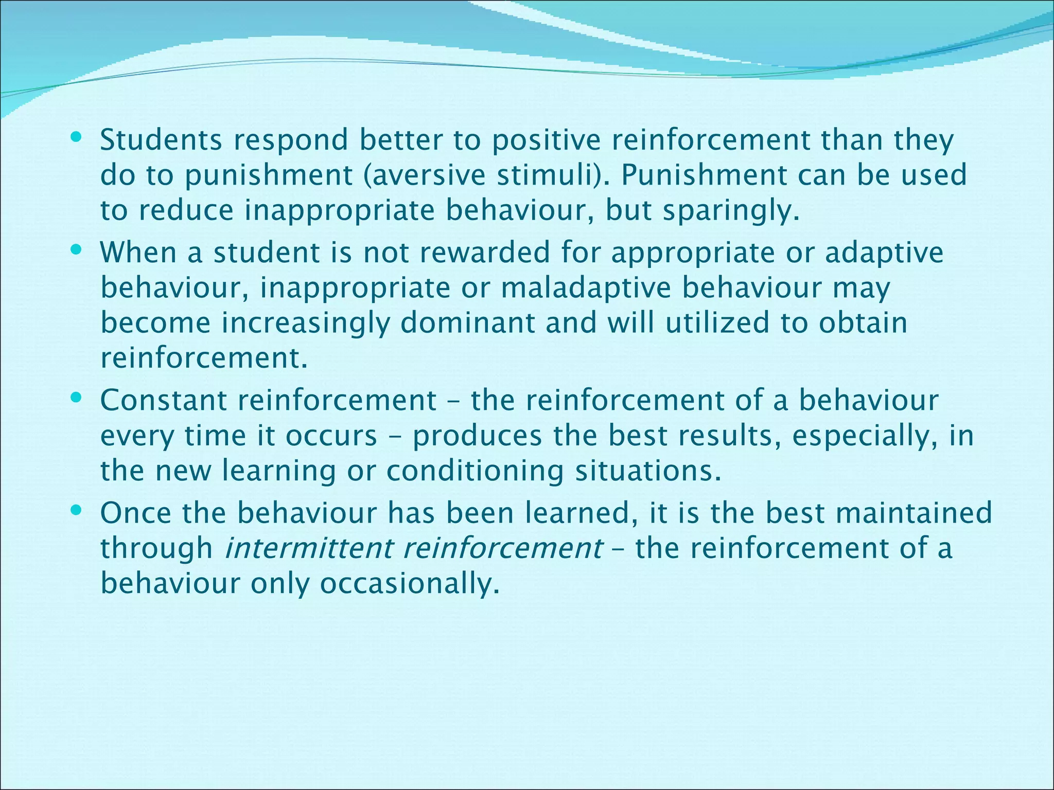Students respond better to positive reinforcement than they do to punishment (aversive stimuli). Punishment can be used to reduce inappropriate behaviour, but sparingly. When a student is not rewarded for appropriate or adaptive behaviour, inappropriate or maladaptive behaviour may become increasingly dominant and will utilized to obtain reinforcement. Constant reinforcement – the reinforcement of a behaviour every time it occurs – produces the best results, especially, in the new learning or conditioning situations.  Once the behaviour has been learned, it is the best maintained through  intermittent reinforcement  – the reinforcement of a behaviour only occasionally. 