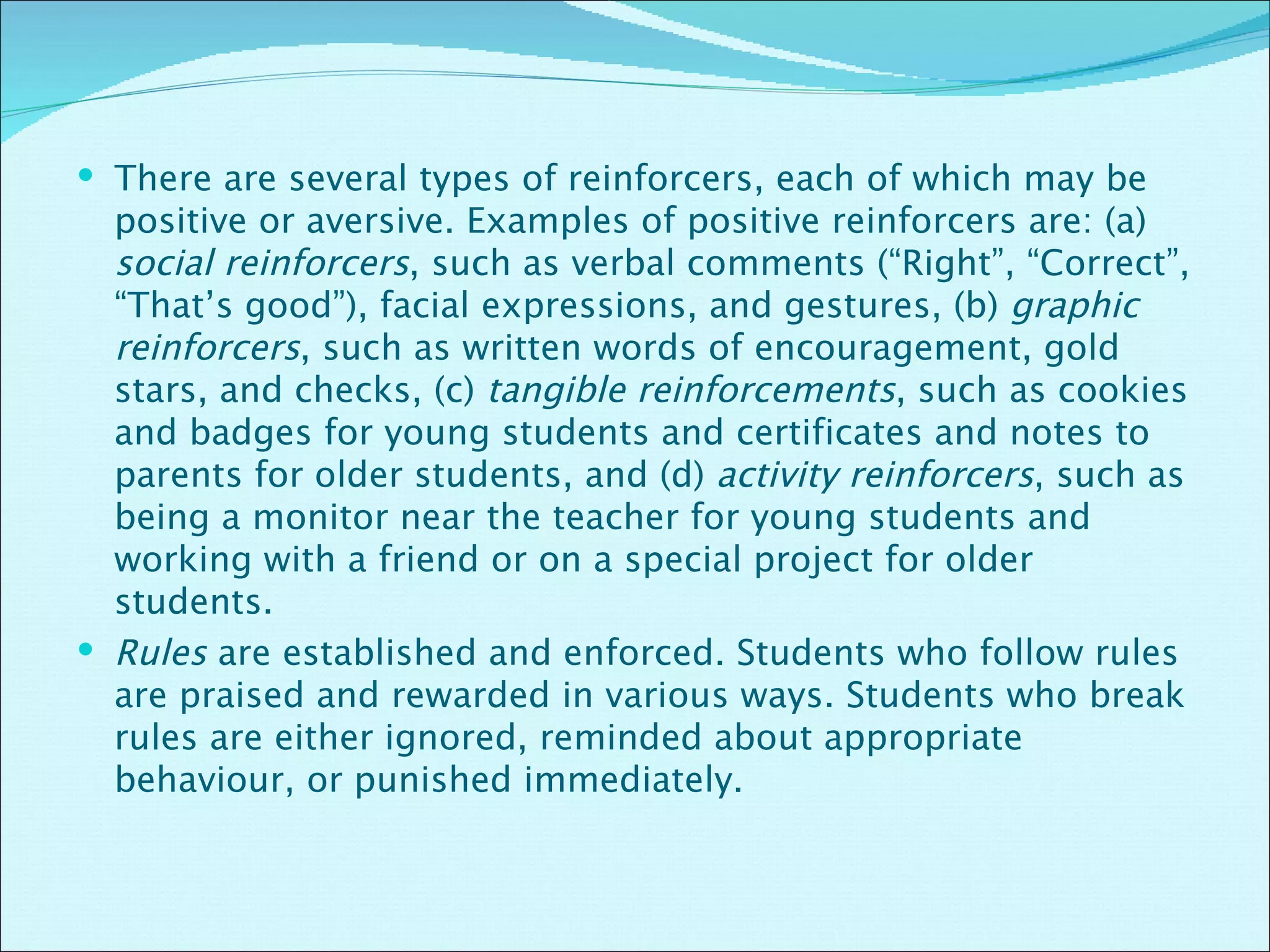 There are several types of reinforcers, each of which may be positive or aversive. Examples of positive reinforcers are: (a)  social reinforcers , such as verbal comments (“Right”, “Correct”, “That’s good”), facial expressions, and gestures, (b)  graphic reinforcers , such as written words of encouragement, gold stars, and checks, (c)  tangible reinforcements , such as cookies and badges for young students and certificates and notes to parents for older students, and (d)  activity reinforcers , such as being a monitor near the teacher for young students and working with a friend or on a special project for older students.  Rules  are established and enforced. Students who follow rules are praised and rewarded in various ways. Students who break rules are either ignored, reminded about appropriate behaviour, or punished immediately.  