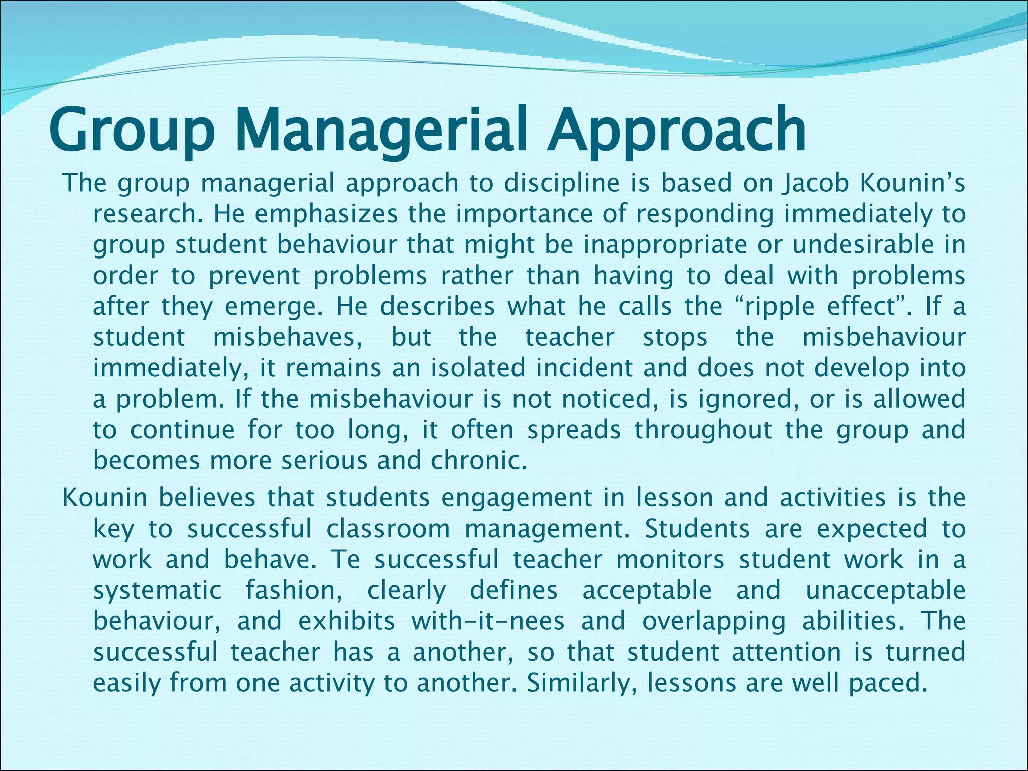 Group Managerial Approach The group managerial approach to discipline is based on Jacob Kounin’s research. He emphasizes the importance of responding immediately to group student behaviour that might be inappropriate or undesirable in order to prevent problems rather than having to deal with problems after they emerge. He describes what he calls the “ripple effect”. If a student misbehaves, but the teacher stops the misbehaviour immediately, it remains an isolated incident and does not develop into a problem. If the misbehaviour is not noticed, is ignored, or is allowed to continue for too long, it often spreads throughout the group and becomes more serious and chronic. Kounin believes that students engagement in lesson and activities is the key to successful classroom management. Students are expected to work and behave. Te successful teacher monitors student work in a systematic fashion, clearly defines acceptable and unacceptable behaviour, and exhibits with-it-nees and overlapping abilities. The successful teacher has a another, so that student attention is turned easily from one activity to another. Similarly, lessons are well paced.  