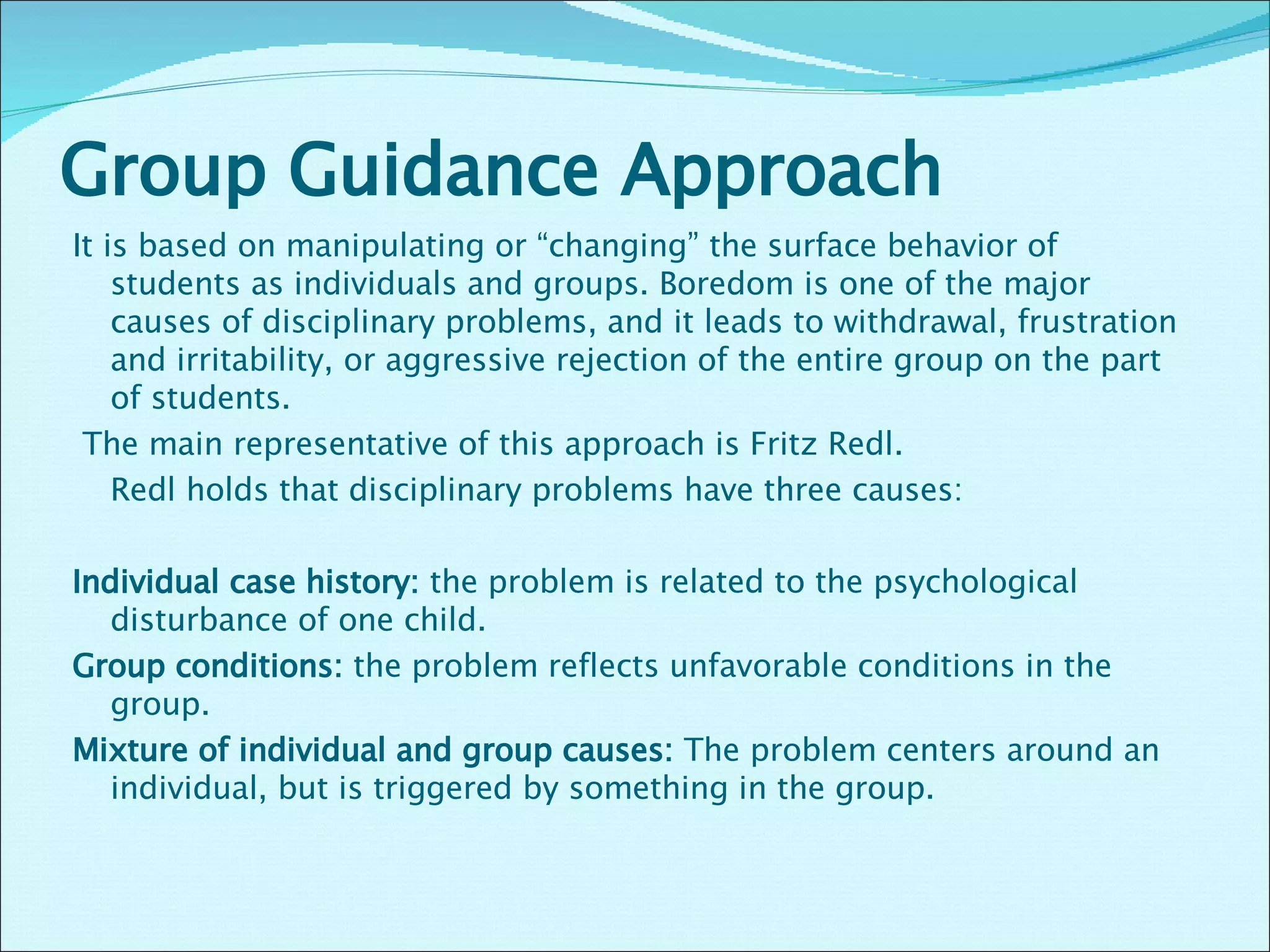 Group Guidance Approach  It is based on manipulating or “changing” the surface behavior of students as individuals and groups. Boredom is one of the major causes of disciplinary problems, and it leads to withdrawal, frustration and irritability, or aggressive rejection of the entire group on the part of students.    The main representative of this approach is Fritz Redl.    Redl holds that disciplinary problems have three causes:    Individual case history:  the problem is related to the psychological disturbance of one child.  Group conditions:  the problem reflects unfavorable conditions in the group. Mixture of individual and group causes:  The problem centers around an individual, but is triggered by something in the group.    