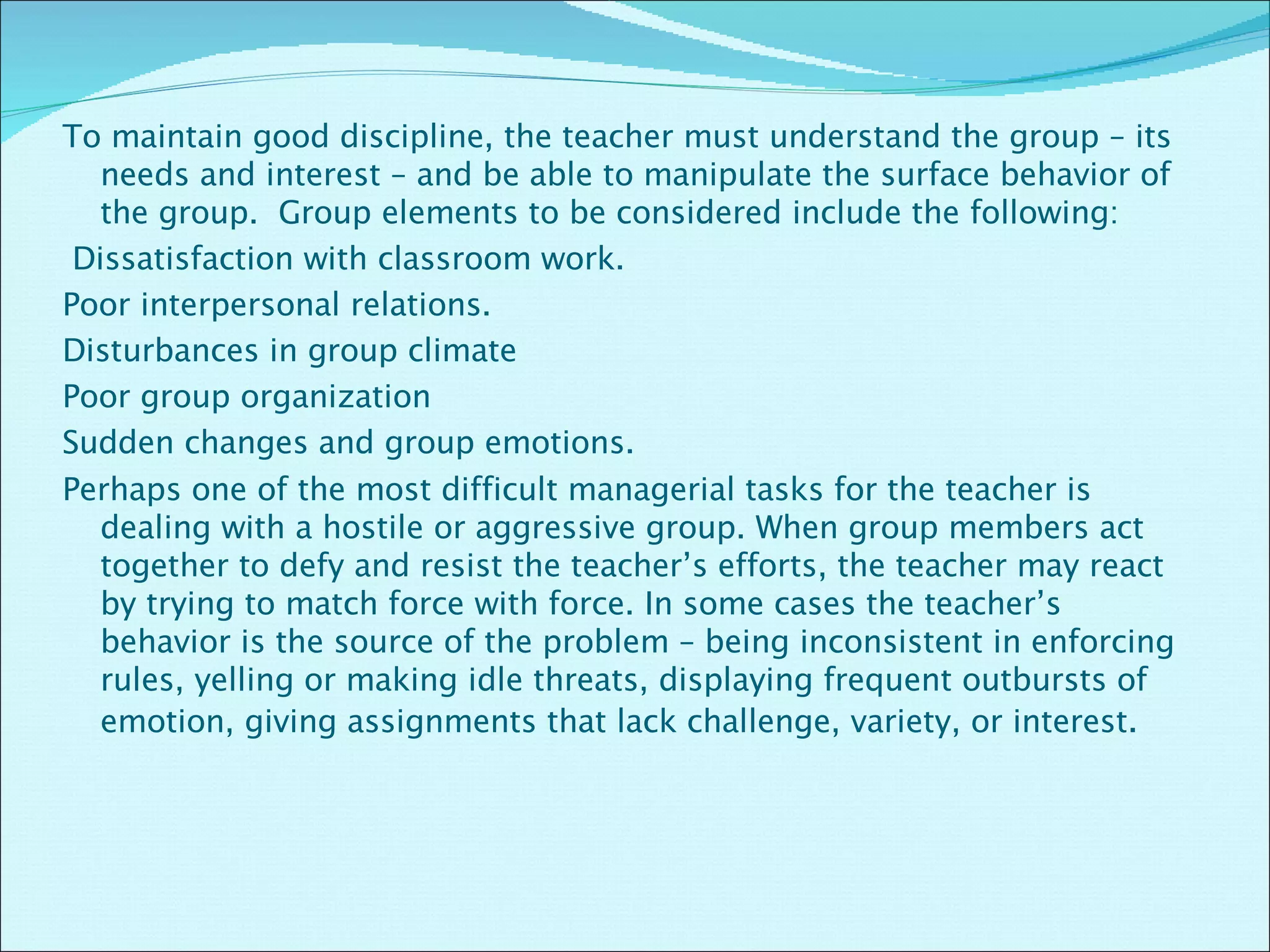 To maintain good discipline, the teacher must understand the group – its needs and interest – and be able to manipulate the surface behavior of the group.  Group elements to be considered include the following:   Dissatisfaction with classroom work. Poor interpersonal relations. Disturbances in group climate Poor group organization  Sudden changes and group emotions. Perhaps one of the most difficult managerial tasks for the teacher is dealing with a hostile or aggressive group. When group members act together to defy and resist the teacher’s efforts, the teacher may react by trying to match force with force. In some cases the teacher’s behavior is the source of the problem – being inconsistent in enforcing rules, yelling or making idle threats, displaying frequent outbursts of emotion, giving assignments that lack challenge, variety, or interest .  