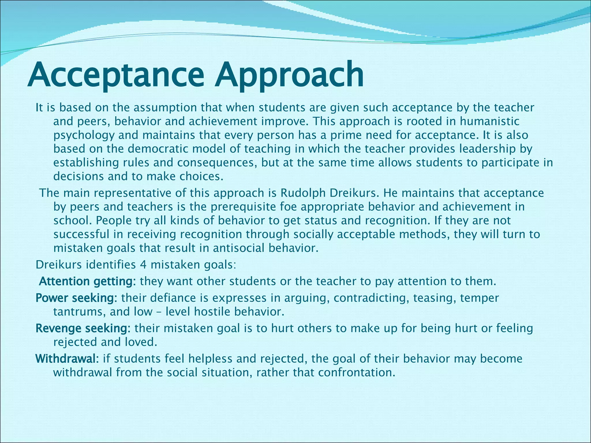 Acceptance Approach  It is based on the assumption that when students are given such acceptance by the teacher and peers, behavior and achievement improve. This approach is rooted in humanistic psychology and maintains that every person has a prime need for acceptance. It is also based on the democratic model of teaching in which the teacher provides leadership by establishing rules and consequences, but at the same time allows students to participate in decisions and to make choices.   The main representative of this approach is Rudolph Dreikurs. He maintains that acceptance by peers and teachers is the prerequisite foe appropriate behavior and achievement in school. People try all kinds of behavior to get status and recognition. If they are not successful in receiving recognition through socially acceptable methods, they will turn to mistaken goals that result in antisocial behavior.  Dreikurs identifies 4 mistaken goals:    Attention getting:  they want other students or the teacher to pay attention to them.  Power seeking:  their defiance is expresses in arguing, contradicting, teasing, temper tantrums, and low – level hostile behavior.  Revenge seeking:  their mistaken goal is to hurt others to make up for being hurt or feeling rejected and loved.  Withdrawal:  if students feel helpless and rejected, the goal of their behavior may become withdrawal from the social situation, rather that confrontation.    