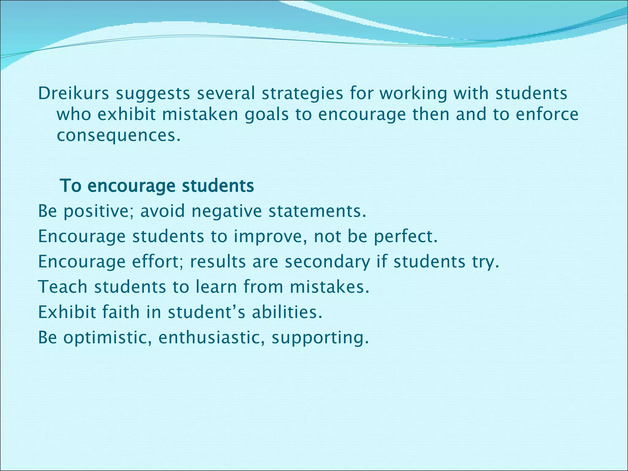 Dreikurs suggests several strategies for working with students who exhibit mistaken goals to encourage then and to enforce consequences.    To encourage students    Be positive; avoid negative statements.  Encourage students to improve, not be perfect.  Encourage effort; results are secondary if students try. Teach students to learn from mistakes.  Exhibit faith in student’s abilities. Be optimistic, enthusiastic, supporting.  