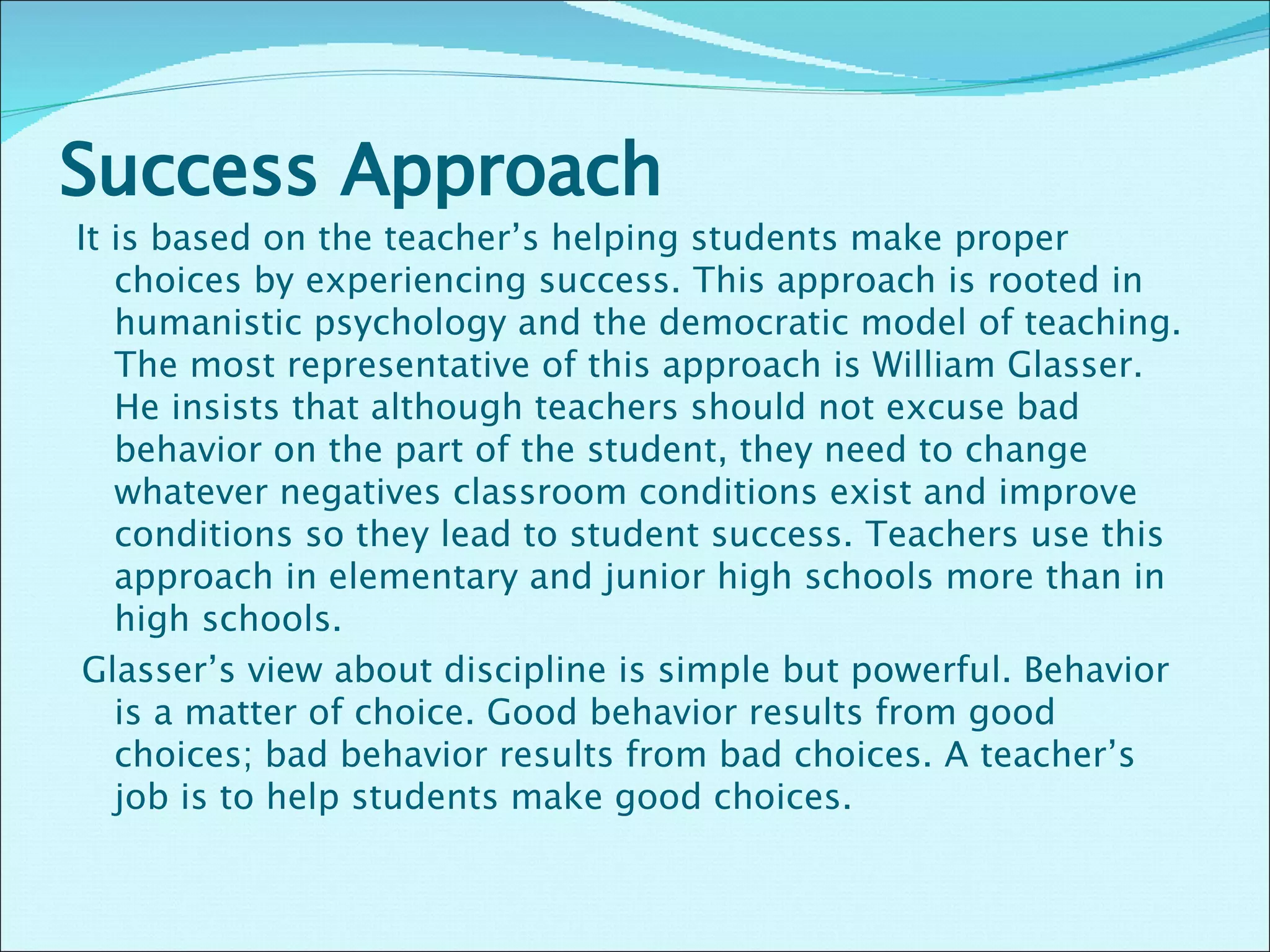 Success Approach  It is based on the teacher’s helping students make proper choices by experiencing success. This approach is rooted in humanistic psychology and the democratic model of teaching. The most representative of this approach is William Glasser. He insists that although teachers should not excuse bad behavior on the part of the student, they need to change whatever negatives classroom conditions exist and improve conditions so they lead to student success. Teachers use this approach in elementary and junior high schools more than in high schools.    Glasser’s view about discipline is simple but powerful. Behavior is a matter of choice. Good behavior results from good choices; bad behavior results from bad choices. A teacher’s job is to help students make good choices.      