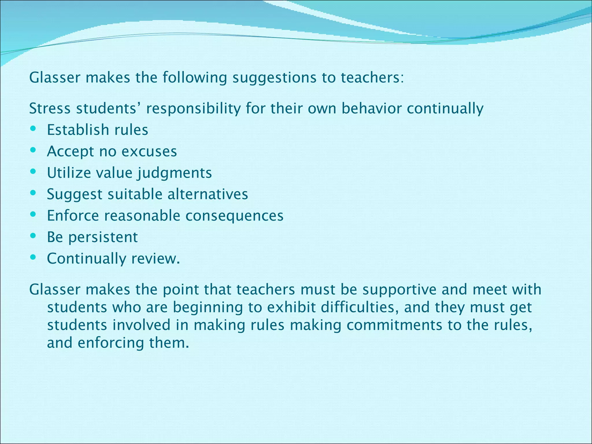 Glasser makes the following suggestions to teachers:  Stress students’ responsibility for their own behavior continually Establish rules Accept no excuses Utilize value judgments Suggest suitable alternatives Enforce reasonable consequences Be persistent  Continually review.   Glasser makes the point that teachers must be supportive and meet with students who are beginning to exhibit difficulties, and they must get students involved in making rules making commitments to the rules, and enforcing them.  