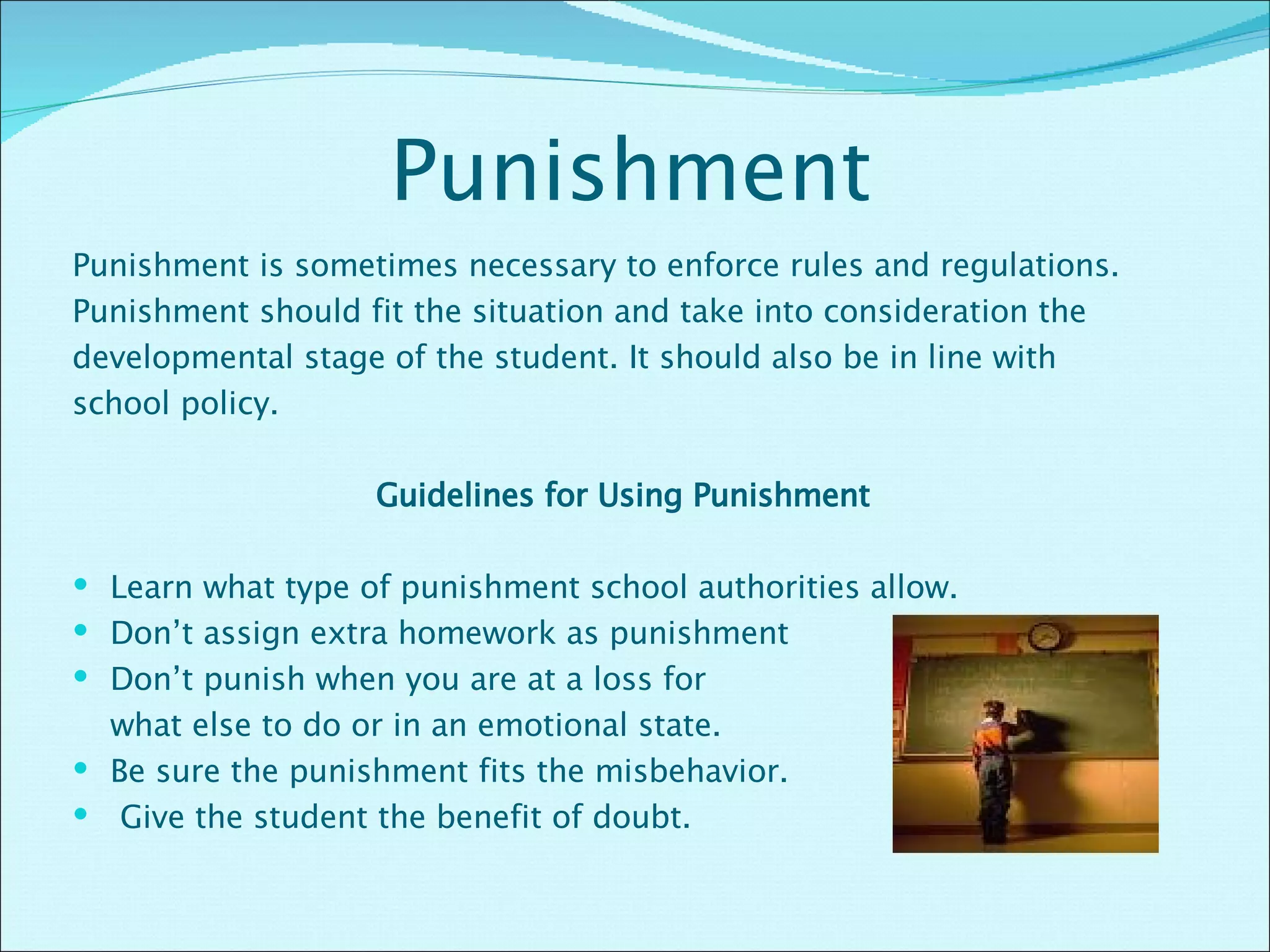 Punishment Punishment is sometimes necessary to enforce rules and regulations. Punishment should fit the situation and take into consideration the developmental stage of the student. It should also be in line with school policy. Guidelines for Using Punishment  Learn what type of punishment school authorities allow. Don’t assign extra homework as punishment  Don’t punish when you are at a loss for  what else to do or in an emotional state. Be sure the punishment fits the misbehavior. Give the student the benefit of doubt.  