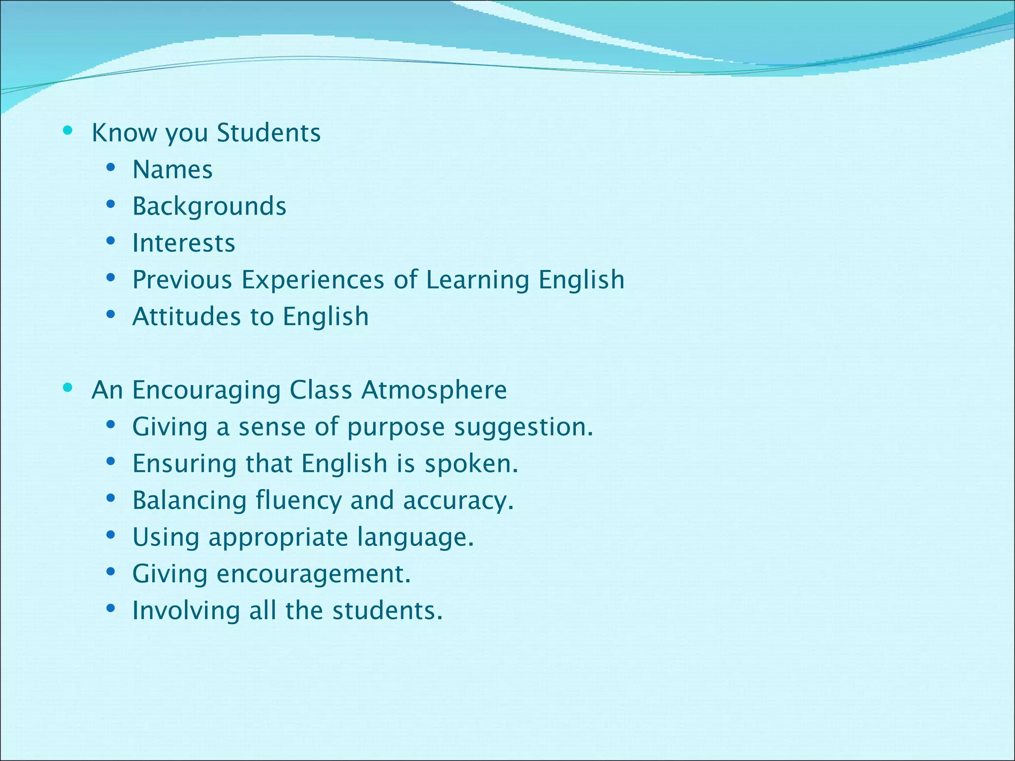 Know you Students Names  Backgrounds  Interests Previous Experiences of Learning English Attitudes to English An Encouraging Class Atmosphere Giving a sense of purpose suggestion. Ensuring that English is spoken. Balancing fluency and accuracy. Using appropriate language. Giving encouragement. Involving all the students. 