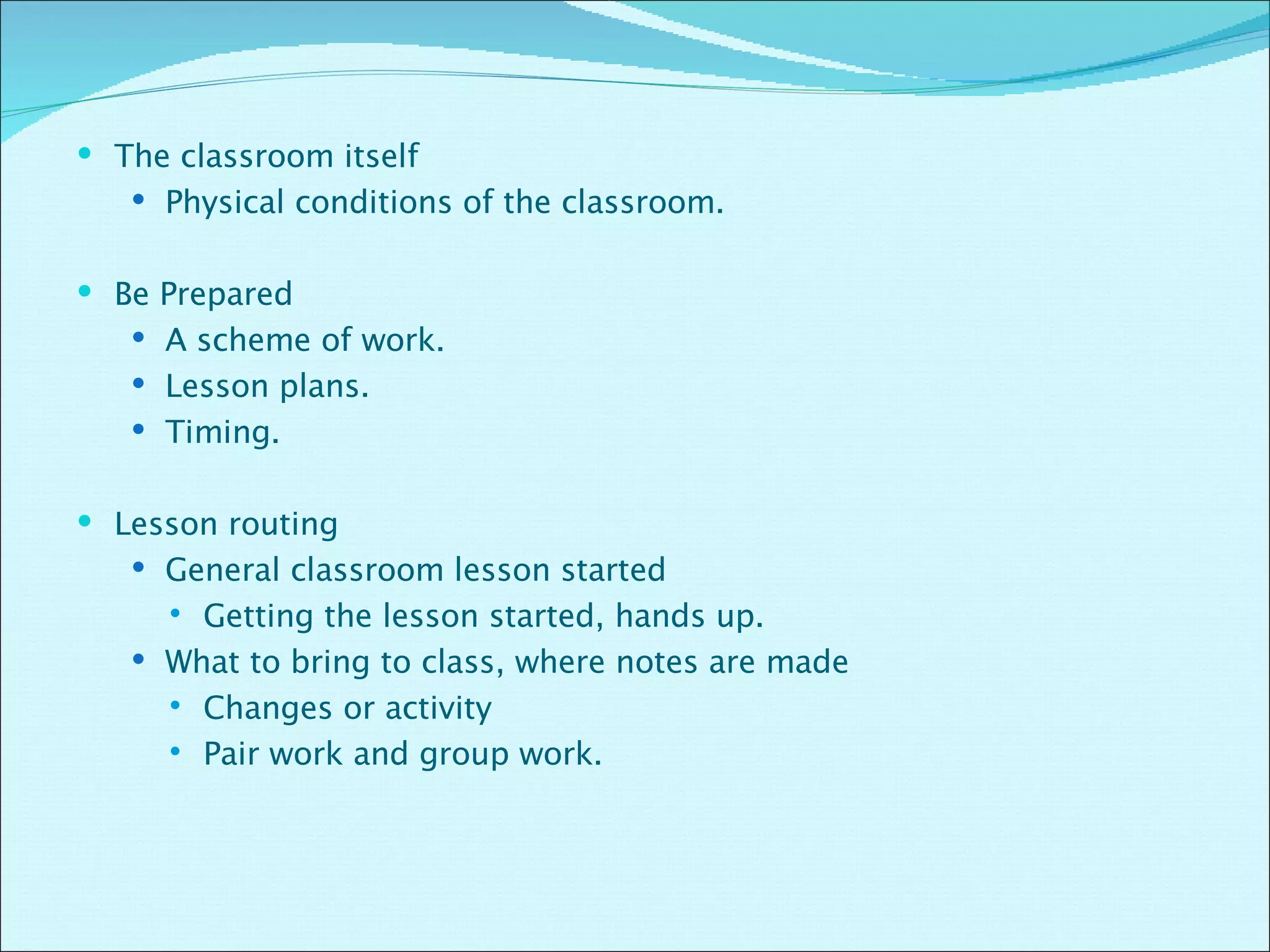 The classroom itself Physical conditions of the classroom. Be Prepared A scheme of work. Lesson plans. Timing. Lesson routing  General classroom lesson started  Getting the lesson started, hands up. What to bring to class, where notes are made Changes or activity Pair work and group work. 