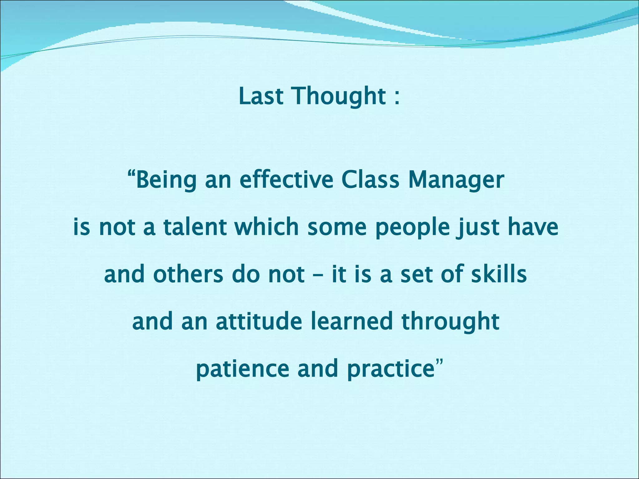 Last Thought : “ Being an effective Class Manager  is not a talent which some people just have  and others do not – it is a set of skills  and an attitude learned throught  patience and practice ” 