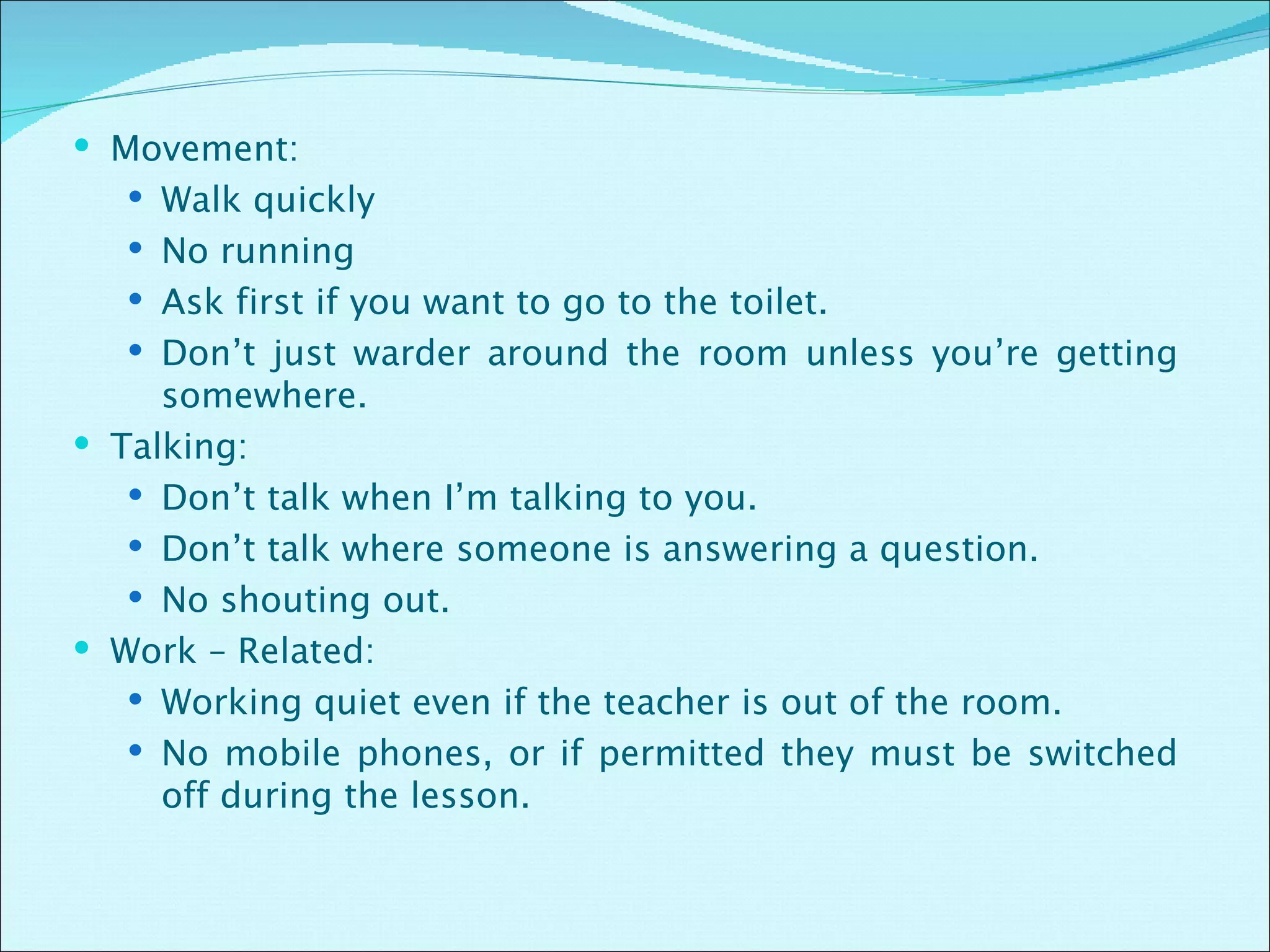 Movement: Walk quickly No running Ask first if you want to go to the toilet. Don’t just warder around the room unless you’re getting somewhere. Talking: Don’t talk when I’m talking to you. Don’t talk where someone is answering a question. No shouting out. Work – Related: Working quiet even if the teacher is out of the room. No mobile phones, or if permitted they must be switched off during the lesson. 