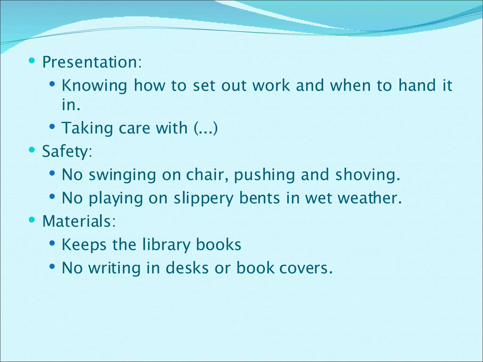 Presentation: Knowing how to set out work and when to hand it in. Taking care with (...) Safety: No swinging on chair, pushing and shoving. No playing on slippery bents in wet weather. Materials: Keeps the library books  No writing in desks or book covers. 