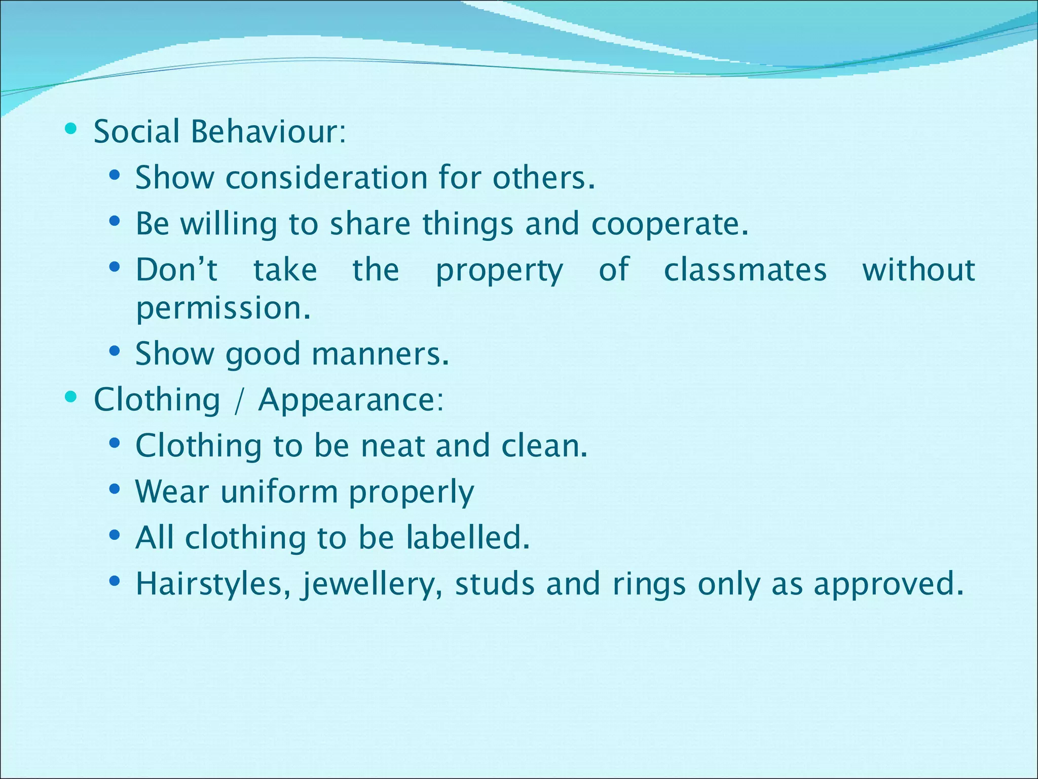Social Behaviour: Show consideration for others. Be willing to share things and cooperate. Don’t take the property of classmates without permission. Show good manners. Clothing / Appearance: Clothing to be neat and clean. Wear uniform properly All clothing to be labelled. Hairstyles, jewellery, studs and rings only as approved. 