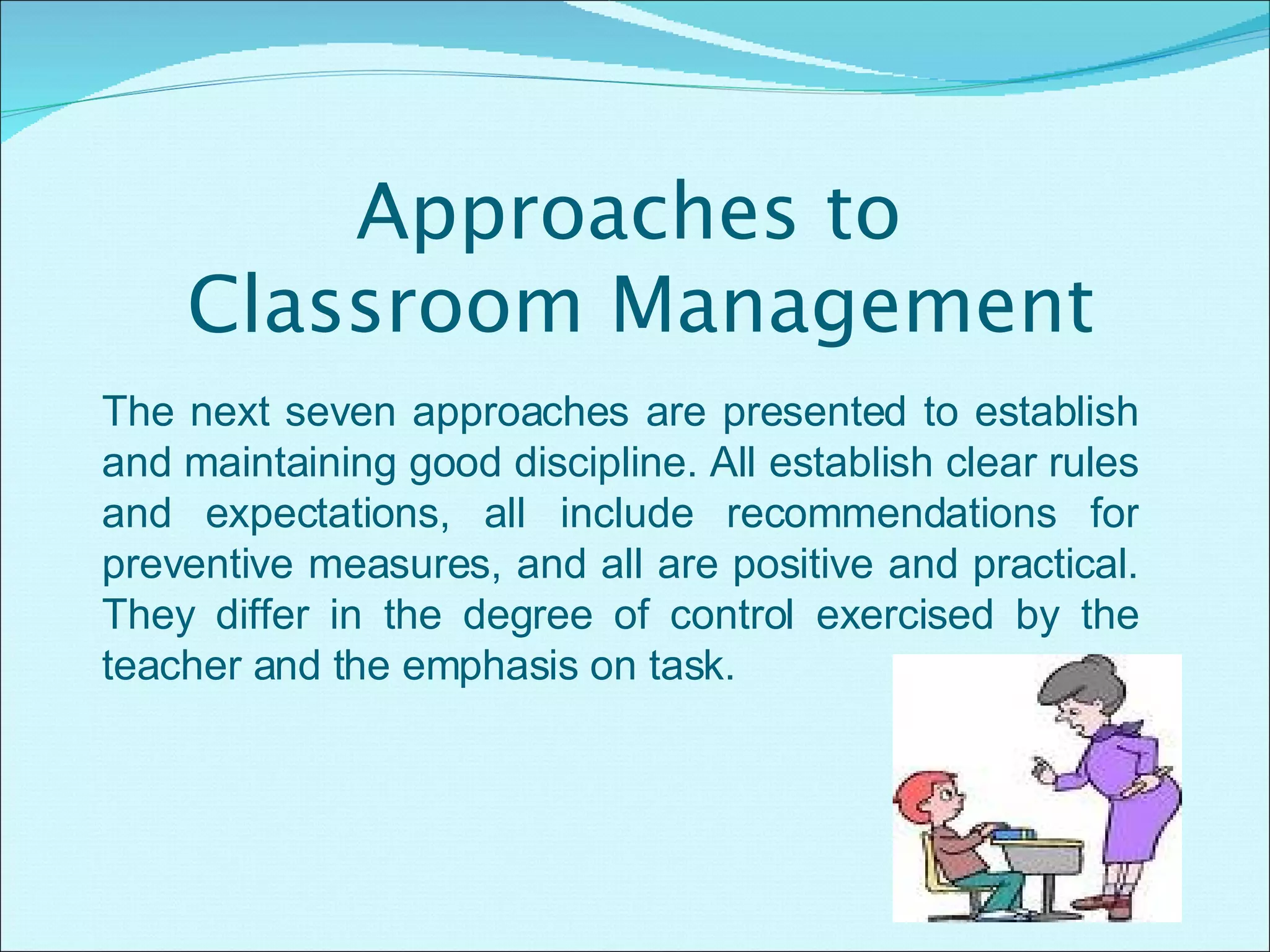 Approaches to  Classroom Management The next seven approaches are presented to establish and maintaining good discipline. All establish clear rules and expectations, all include recommendations for preventive measures, and all are positive and practical. They differ in the degree of control exercised by the teacher and the emphasis on task. 