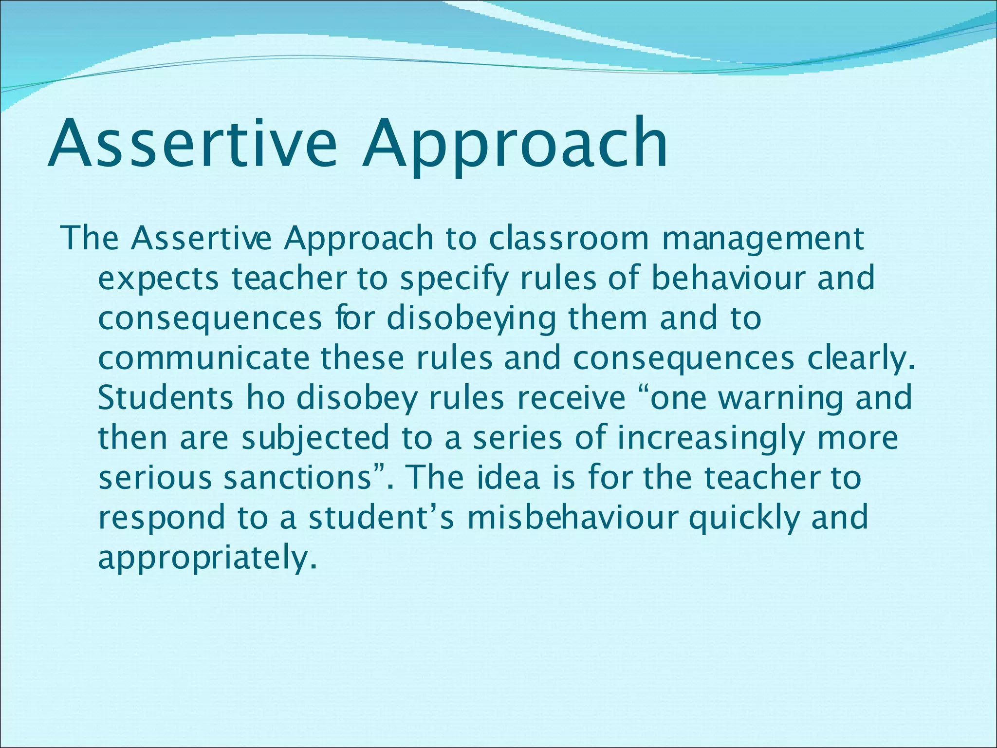 Assertive Approach The Assertive Approach to classroom management expects teacher to specify rules of behaviour and consequences for disobeying them and to communicate these rules and consequences clearly. Students ho disobey rules receive “one warning and then are subjected to a series of increasingly more serious sanctions”. The idea is for the teacher to respond to a student’s misbehaviour quickly and appropriately.  