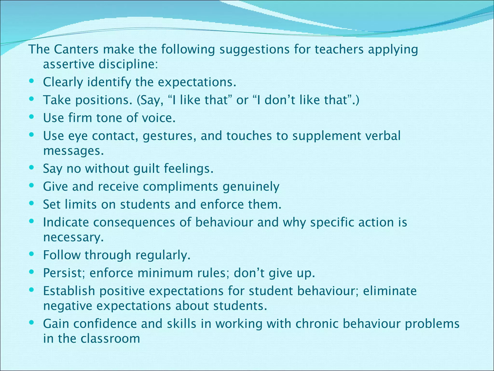 The Canters make the following suggestions for teachers applying assertive discipline: Clearly identify the expectations. Take positions. (Say, “I like that” or “I don’t like that”.) Use firm tone of voice. Use eye contact, gestures, and touches to supplement verbal messages. Say no without guilt feelings. Give and receive compliments genuinely Set limits on students and enforce them. Indicate consequences of behaviour and why specific action is necessary. Follow through regularly. Persist; enforce minimum rules; don’t give up. Establish positive expectations for student behaviour; eliminate negative expectations about students. Gain confidence and skills in working with chronic behaviour problems in the classroom 