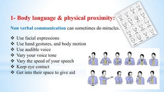 1- Body language & physical proximity:
Non verbal communication can sometimes do miracles.
 Use facial expressions
 Use hand gestures, and body motion
 Use audible voice
 Vary your voice tone
 Vary the speed of your speech
 Keep eye contact
 Get into their space to give aid
 