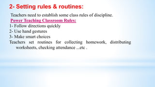 2- Setting rules & routines:
Teachers need to establish some class rules of discipline.
Power Teaching Classroom Rules:
1- Follow directions quickly
2- Use hand gestures
3- Make smart choices
Teachers set routines for collecting homework, distributing
worksheets, checking attendance ...etc .
 