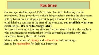 Routines
On average, students spend 15% of their class time following routine
procedures. These procedures include things such as entering the classroom,
getting books out and stopping work to pay attention to the teacher. You
establish these routines at the start of the year, and, you establish, what you
establish (i.e. it’s hard to change later).
Research shows most teachers state such expectations, but it is the teachers
who get students to practice them (while correcting along the way) that
succeed in turning them into habits.
Maintain the students’ dignity and self -esteem and encourage
them to be responsible for their own behaviour .
 