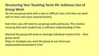 Structuring Your Teaching Tactic #4: Judicious Use of
Group Work
Do not use group work with a new or difficult class until they can work
well on their own (over several lessons).
Even then, you still need to use group work judiciously. This involves
ensuring that each student has a sufficient understanding of the:
Material the group will work on (enough individual mastery first – then
group work)
Steps or strategies you want the group to use (have you
explained/demonstrated it first)
 