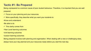 Tactic #1: Be Prepared
Being unprepared is a common cause of poor student behaviour. Therefore, it is important that you are well
prepared.
 Focus on your planning and your resources.
 More specifically, they describe what you want your students to:
•Know and understand
•Be able to do
 This clarity comes from
•Year Level learning outcomes
•Unit learning outcomes
•Lesson learning outcomes
Being prepared involves both planning and organisation. When dealing with a new or challenging class,
always have your day planned and your resources ready before you start the next day
 