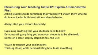 Structuring Your Teaching Tactic #2: Explain & Demonstrate
First
Asking students to do something that you haven’t shown them what to
do is a recipe for both frustration and misbehavior.
Always start your lessons by clearly:
Explaining anything that your students need to know
Demonstrating anything you want your students to be able to do
Do this in a clear, step by step manner. And use:
Visuals to support your explanations
Thinking aloud, while demonstrating how to do something
 