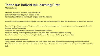 Tactic #3: Individual Learning First
After you have:
Explained what your students needed to know
Demonstrated what they must be able to do
You need to get them to individually engage with the material.
The specific strategies you use to engage them will vary depending upon what you want them to learn. For example:
Summarising, taking notes, making connections to prior knowledge and rehearsing are ways to engage students in
learning surface knowledge
Practising is a good way to master specific skills or procedures
Reflective writing and reorganising material are good ways to promote deeper learning
But what matters in terms of managing the behaviour of a new or challenging class, is that:
The students work individually
Doing so well becomes a routine before you start taking your eyes off the class and helping individual students
This allows you to keep an eye on the class as a whole, and use on-the-spot techniques to nip small problems in the
bud.
 