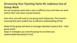 Structuring Your Teaching Tactic #4: Judicious Use of
Group Work
Do not use group work with a new or difficult class until they can work
well on their own (over several lessons).
Even then, you still need to use group work judiciously. This involves
ensuring that each student has a sufficient understanding of the:
Material the group will work on (enough individual mastery first – then
group work)
Steps or strategies you want the group to use (have you
explained/demonstrated it first)
 