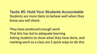 Tactic #5: Hold Your Students Accountable
Students are more likely to behave well when they
know you will check:
They have produced enough work
That this has led to adequate learning
Asking students to show what they have done, and
marking work as a class are 2 quick ways to do this.
 